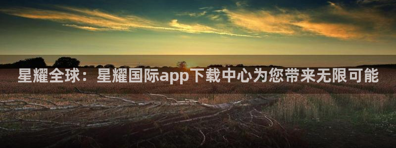 赢乐彩票体育注册平台：星耀全球：星耀国际app下载中心为您带来无限可能